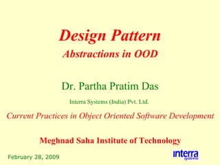 February 28, 2009 Design Pattern Dr. Partha Pratim Das Interra Systems (India) Pvt. Ltd.   Abstractions in OOD Current Practices in Object Oriented Software Development Meghnad Saha Institute of Technology 