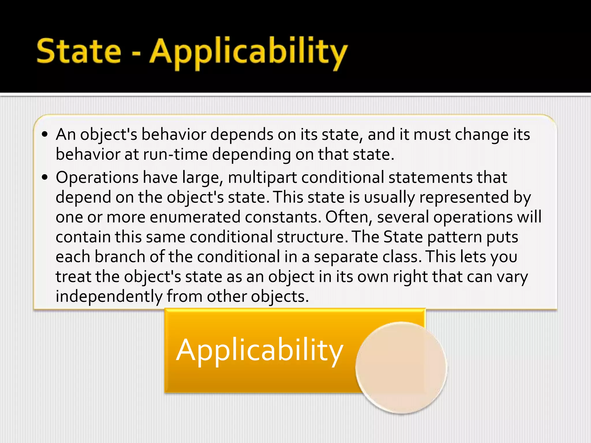 • An object's behavior depends on its state, and it must change its
  behavior at run-time depending on that state.
• Operations have large, multipart conditional statements that
  depend on the object's state. This state is usually represented by
  one or more enumerated constants. Often, several operations will
  contain this same conditional structure. The State pattern puts
  each branch of the conditional in a separate class. This lets you
  treat the object's state as an object in its own right that can vary
  independently from other objects.


                  Applicability
 