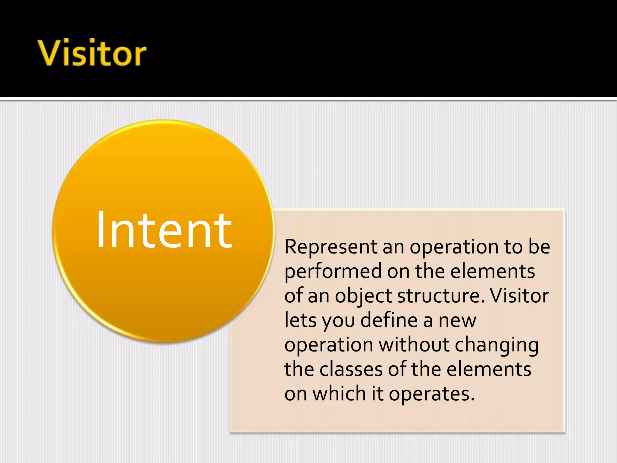 Intent   Represent an operation to be
         performed on the elements
         of an object structure. Visitor
         lets you define a new
         operation without changing
         the classes of the elements
         on which it operates.
 