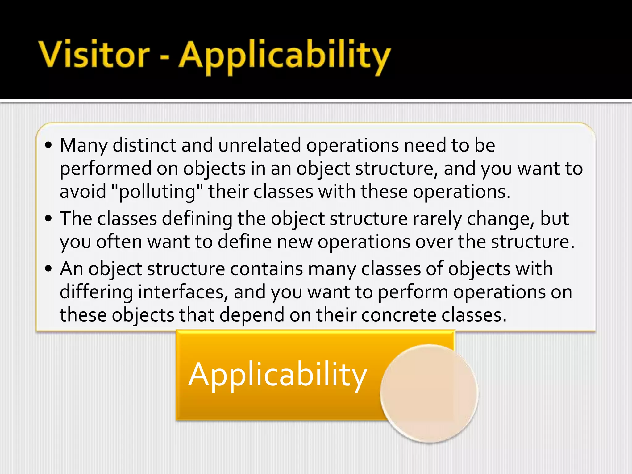 • Many distinct and unrelated operations need to be
  performed on objects in an object structure, and you want to
  avoid "polluting" their classes with these operations.
• The classes defining the object structure rarely change, but
  you often want to define new operations over the structure.
• An object structure contains many classes of objects with
  differing interfaces, and you want to perform operations on
  these objects that depend on their concrete classes.


                Applicability
 