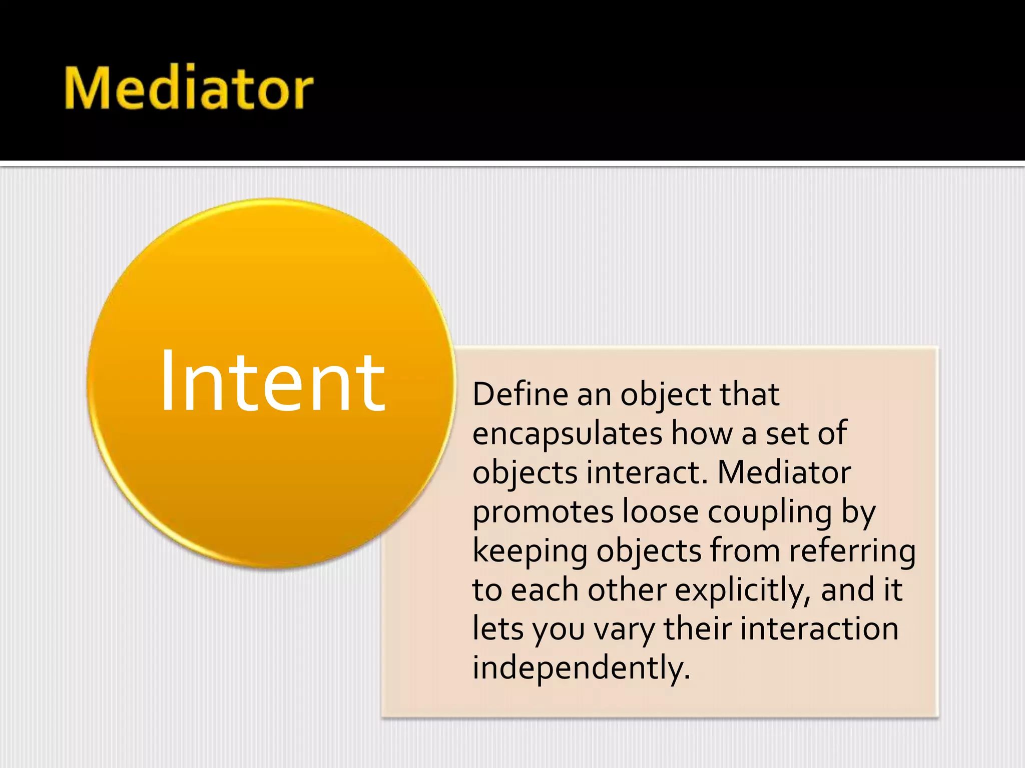 Intent   Define an object that
         encapsulates how a set of
         objects interact. Mediator
         promotes loose coupling by
         keeping objects from referring
         to each other explicitly, and it
         lets you vary their interaction
         independently.
 