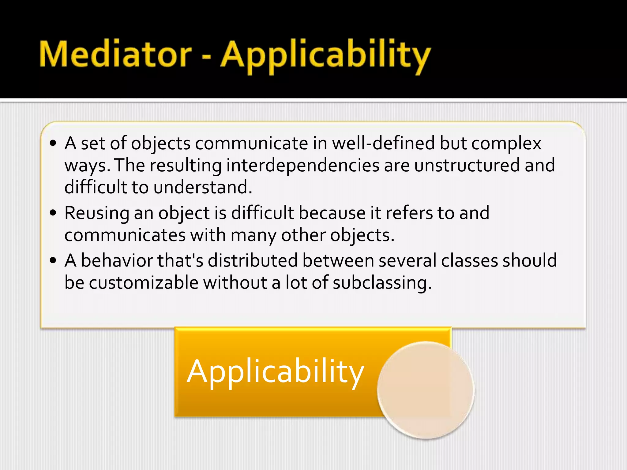 • A set of objects communicate in well-defined but complex
  ways. The resulting interdependencies are unstructured and
  difficult to understand.
• Reusing an object is difficult because it refers to and
  communicates with many other objects.
• A behavior that's distributed between several classes should
  be customizable without a lot of subclassing.



                Applicability
 