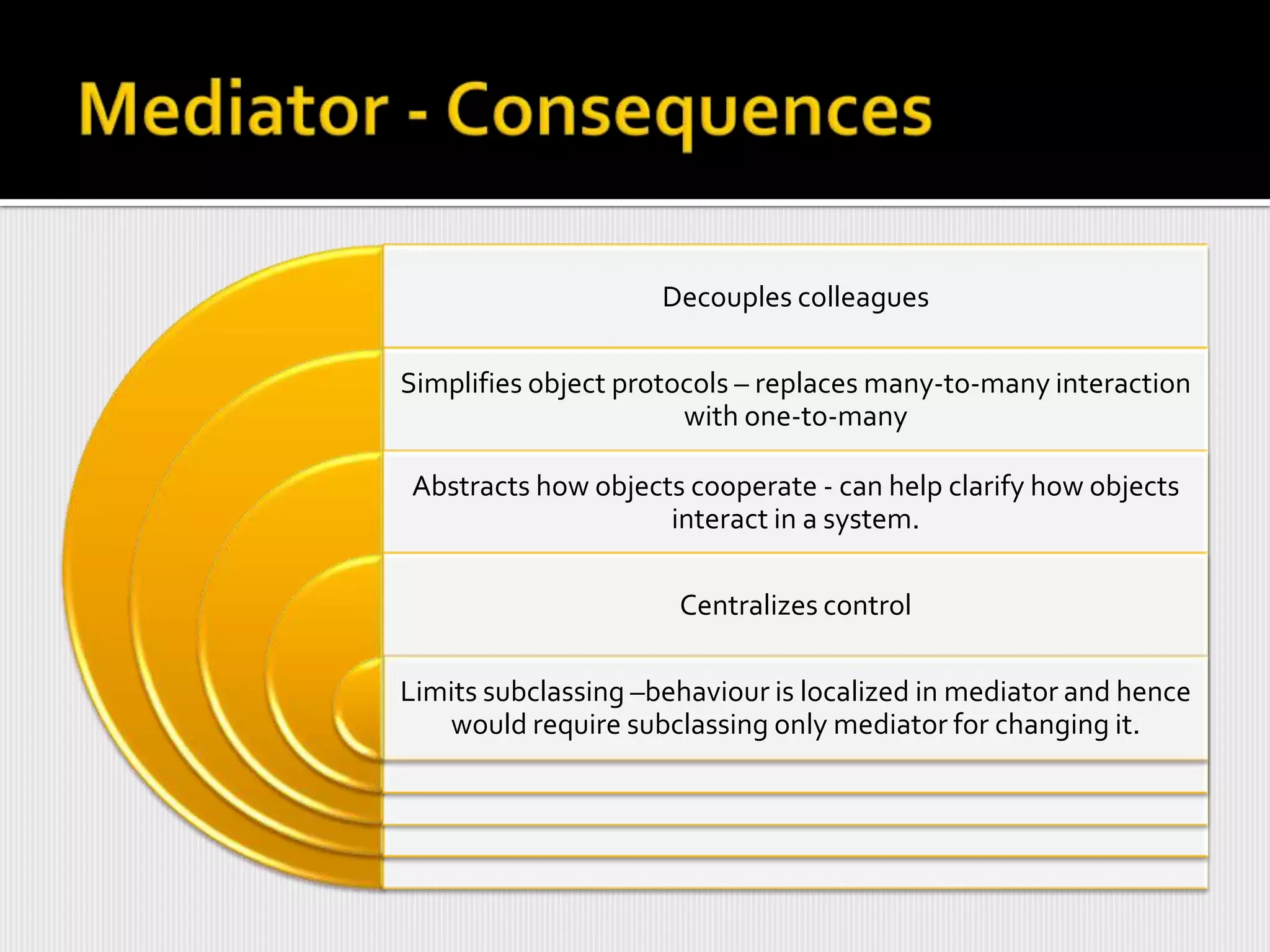 Decouples colleagues

Simplifies object protocols – replaces many-to-many interaction
                       with one-to-many

Abstracts how objects cooperate - can help clarify how objects
                    interact in a system.

                      Centralizes control

Limits subclassing –behaviour is localized in mediator and hence
   would require subclassing only mediator for changing it.
 