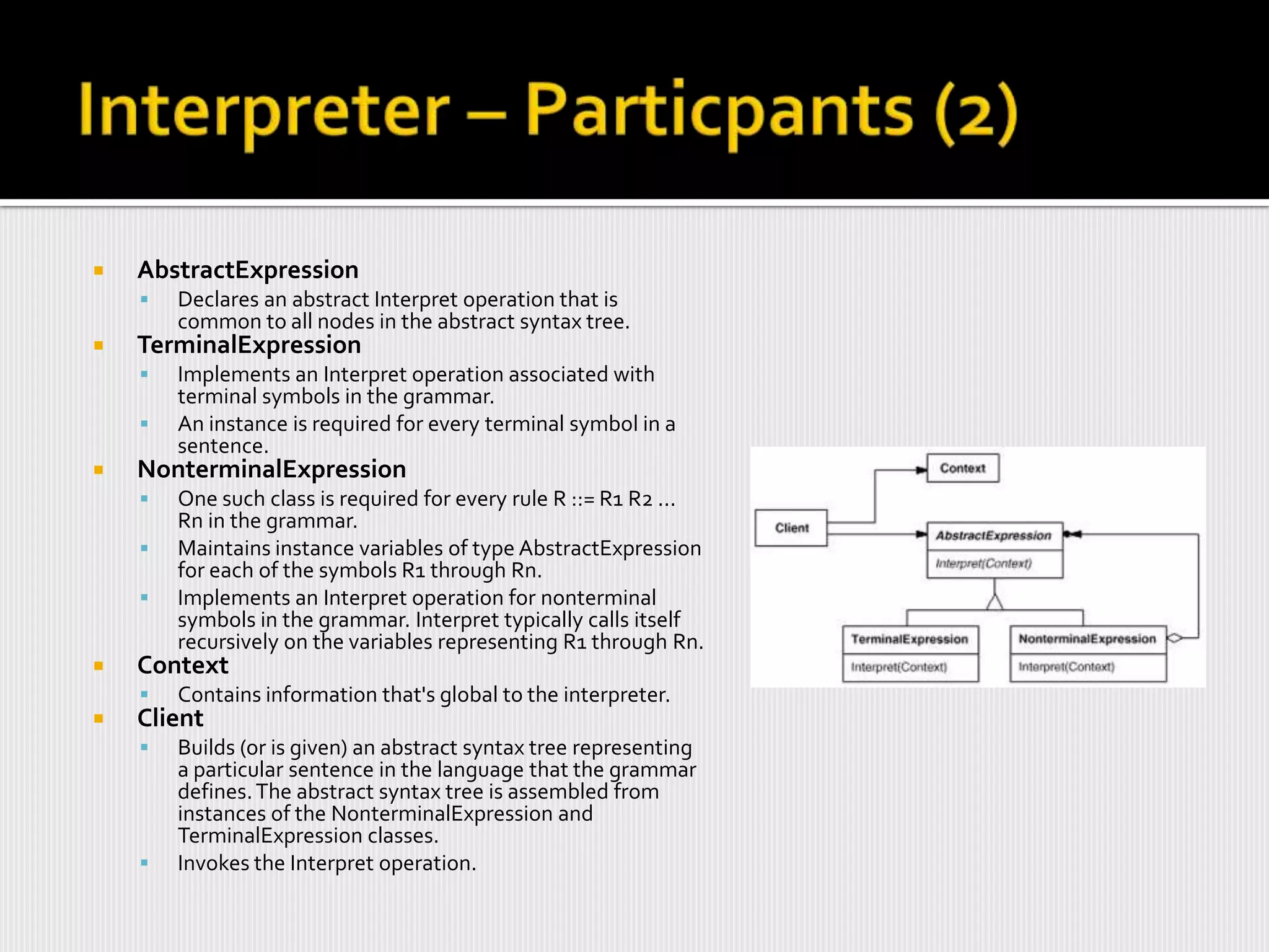    AbstractExpression
       Declares an abstract Interpret operation that is
        common to all nodes in the abstract syntax tree.
   TerminalExpression
       Implements an Interpret operation associated with
        terminal symbols in the grammar.
       An instance is required for every terminal symbol in a
        sentence.
   NonterminalExpression
       One such class is required for every rule R ::= R1 R2 ...
        Rn in the grammar.
       Maintains instance variables of type AbstractExpression
        for each of the symbols R1 through Rn.
       Implements an Interpret operation for nonterminal
        symbols in the grammar. Interpret typically calls itself
        recursively on the variables representing R1 through Rn.
   Context
       Contains information that's global to the interpreter.
   Client
       Builds (or is given) an abstract syntax tree representing
        a particular sentence in the language that the grammar
        defines. The abstract syntax tree is assembled from
        instances of the NonterminalExpression and
        TerminalExpression classes.
       Invokes the Interpret operation.
 