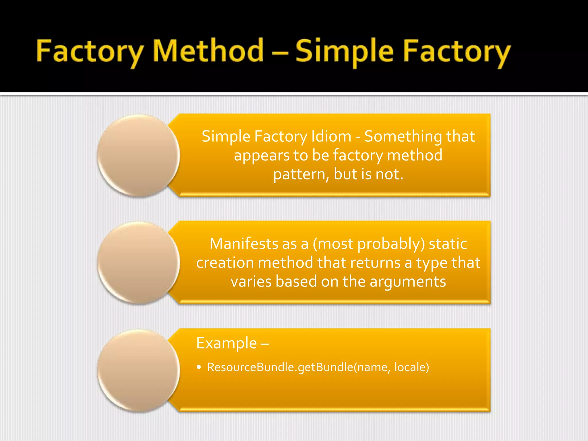 Simple Factory Idiom - Something that
    appears to be factory method
         pattern, but is not.



  Manifests as a (most probably) static
creation method that returns a type that
     varies based on the arguments


Example –
• ResourceBundle.getBundle(name, locale)
 