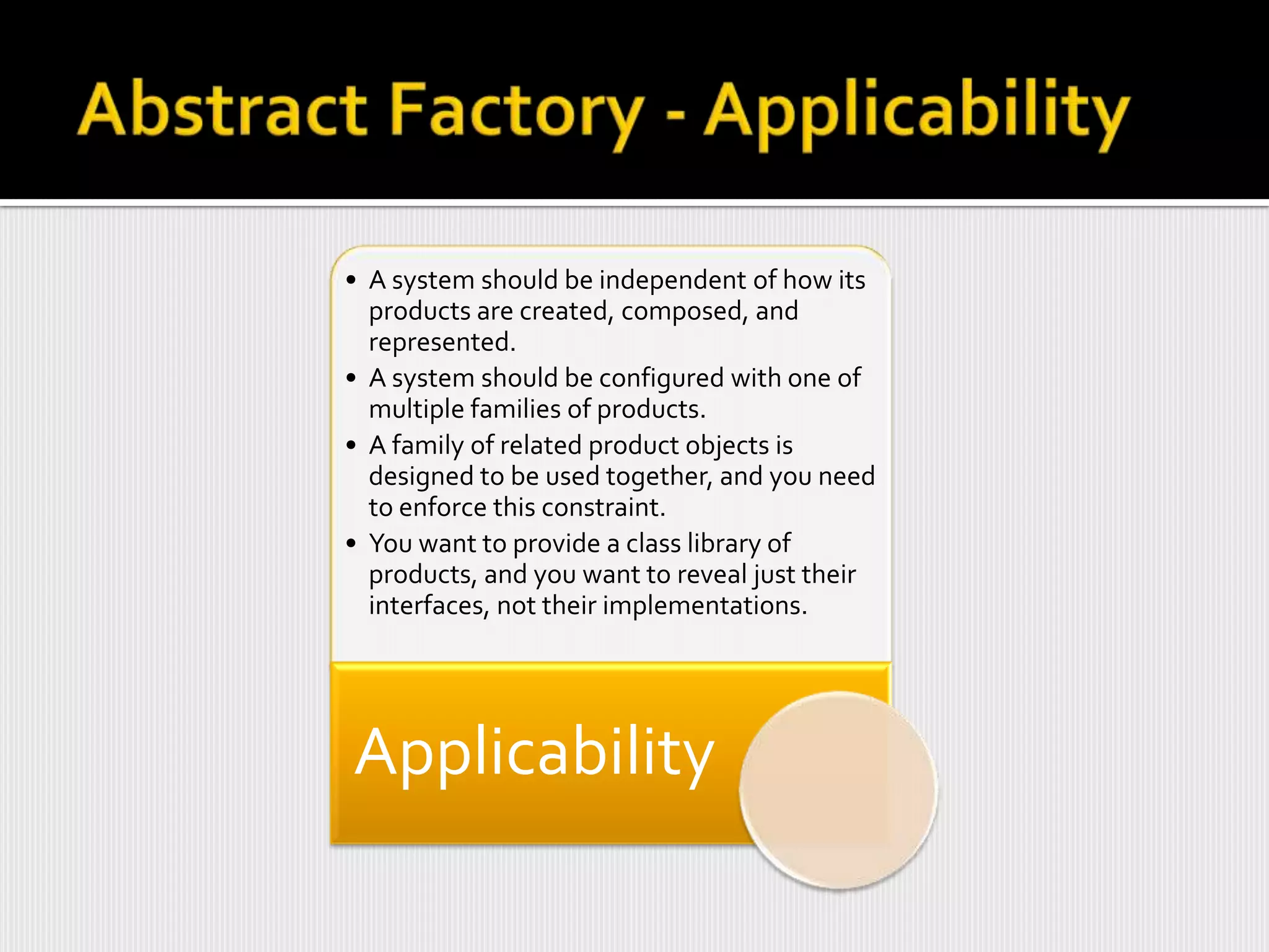 • A system should be independent of how its
  products are created, composed, and
  represented.
• A system should be configured with one of
  multiple families of products.
• A family of related product objects is
  designed to be used together, and you need
  to enforce this constraint.
• You want to provide a class library of
  products, and you want to reveal just their
  interfaces, not their implementations.




Applicability
 