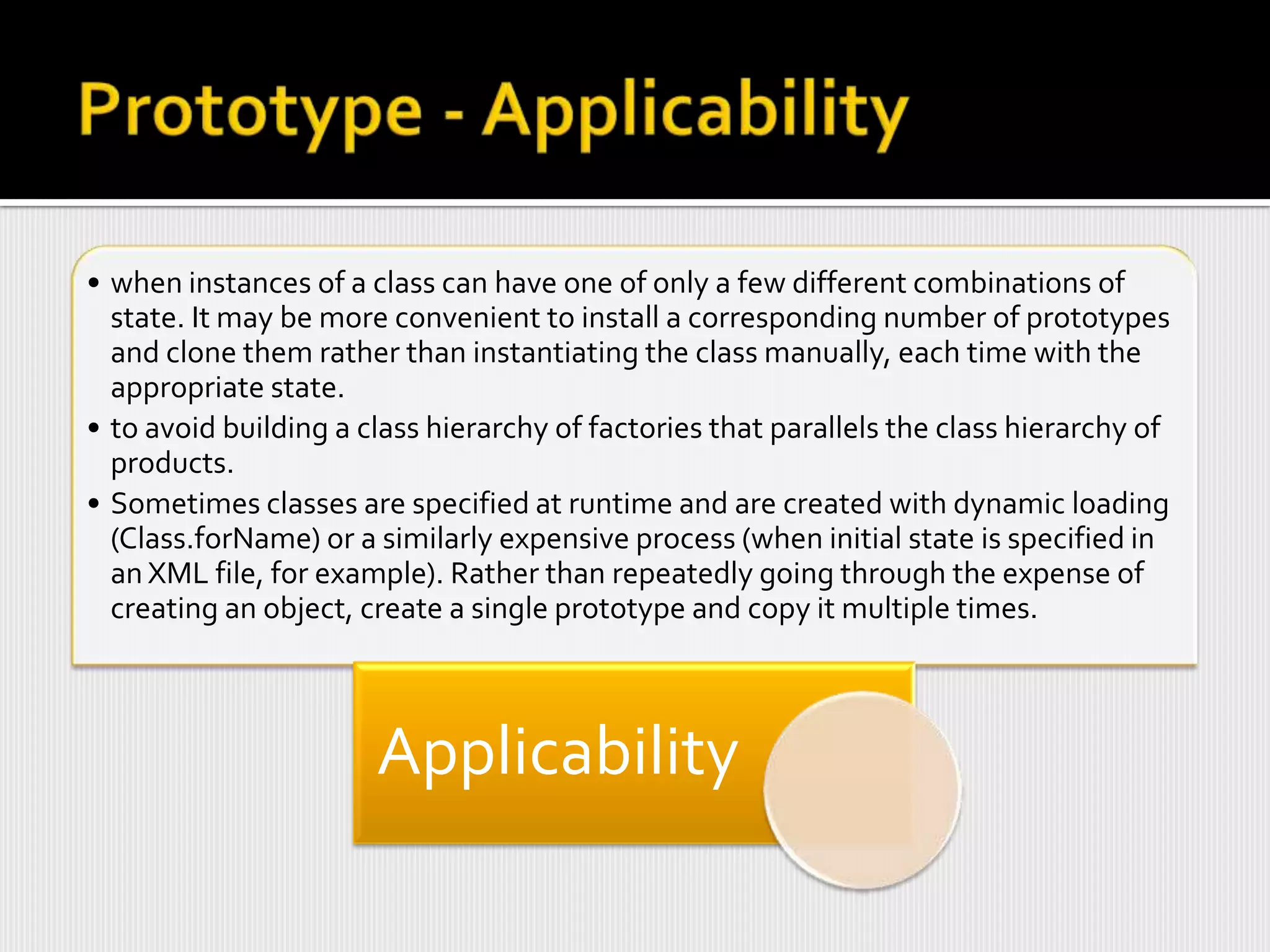• when instances of a class can have one of only a few different combinations of
  state. It may be more convenient to install a corresponding number of prototypes
  and clone them rather than instantiating the class manually, each time with the
  appropriate state.
• to avoid building a class hierarchy of factories that parallels the class hierarchy of
  products.
• Sometimes classes are specified at runtime and are created with dynamic loading
  (Class.forName) or a similarly expensive process (when initial state is specified in
  an XML file, for example). Rather than repeatedly going through the expense of
  creating an object, create a single prototype and copy it multiple times.



                       Applicability
 