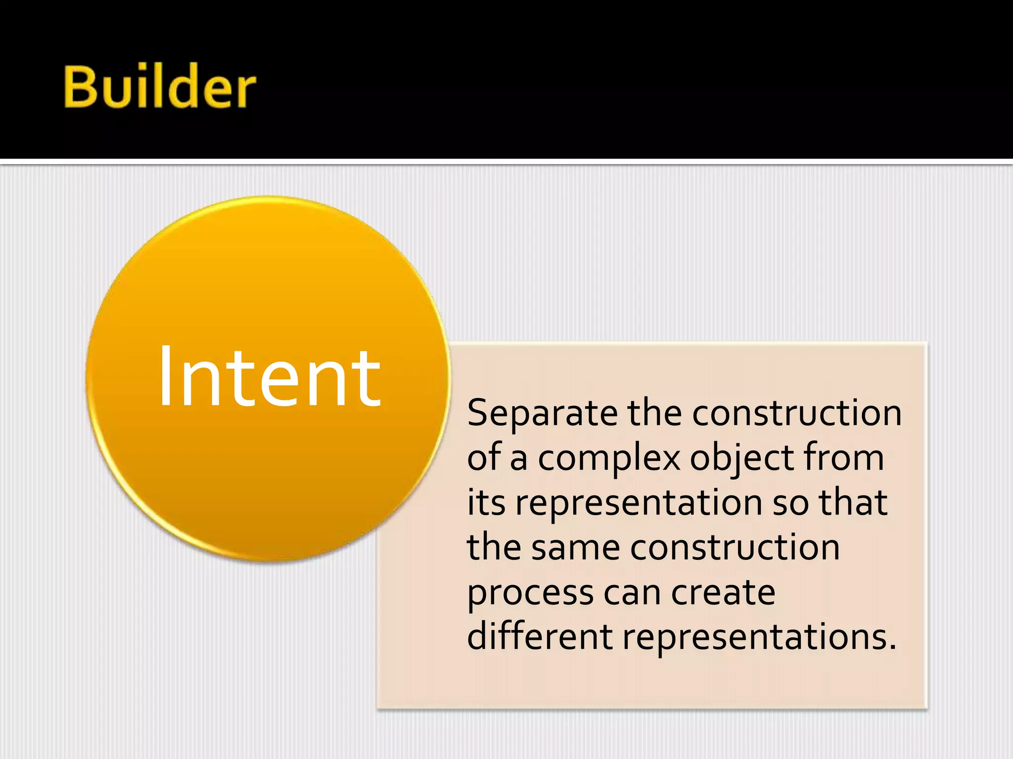 Intent   Separate the construction
         of a complex object from
         its representation so that
         the same construction
         process can create
         different representations.
 