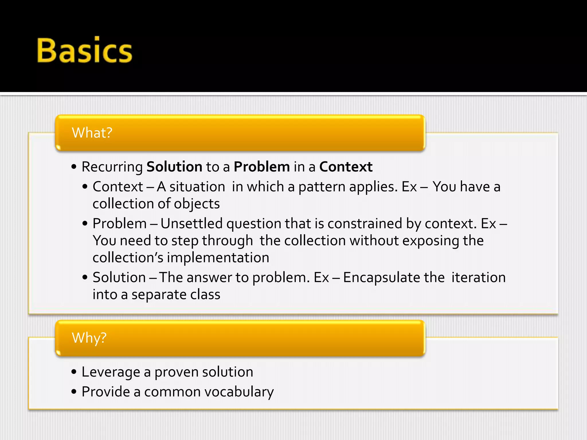 What?

• Recurring Solution to a Problem in a Context
  • Context – A situation in which a pattern applies. Ex – You have a
    collection of objects
  • Problem – Unsettled question that is constrained by context. Ex –
    You need to step through the collection without exposing the
    collection’s implementation
  • Solution – The answer to problem. Ex – Encapsulate the iteration
    into a separate class

Why?

• Leverage a proven solution
• Provide a common vocabulary
 