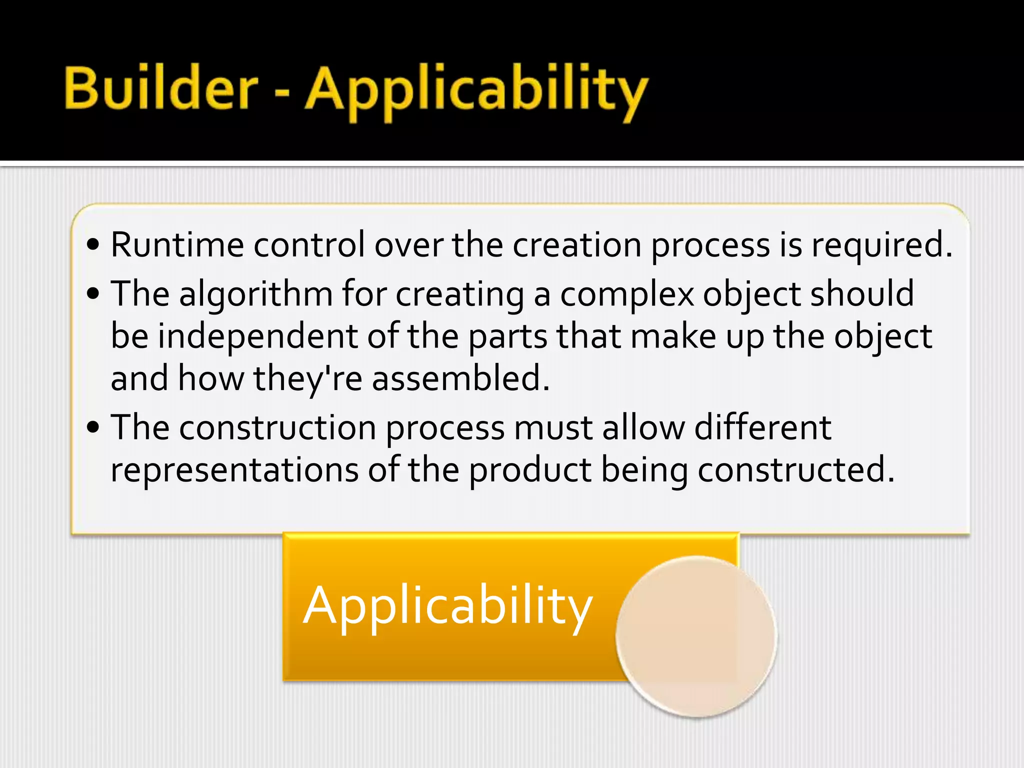 • Runtime control over the creation process is required.
• The algorithm for creating a complex object should
  be independent of the parts that make up the object
  and how they're assembled.
• The construction process must allow different
  representations of the product being constructed.


             Applicability
 