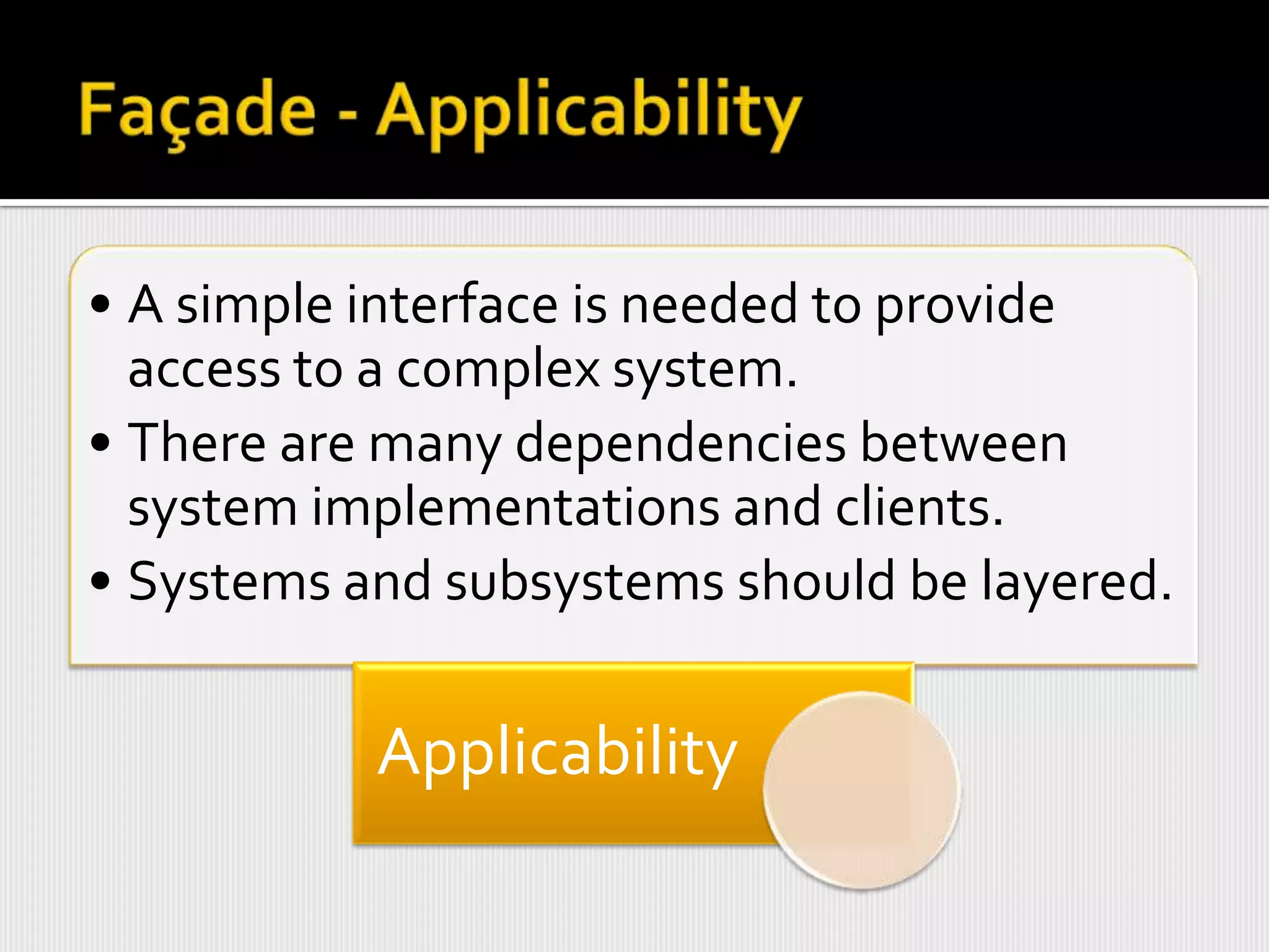 • A simple interface is needed to provide
  access to a complex system.
• There are many dependencies between
  system implementations and clients.
• Systems and subsystems should be layered.

           Applicability
 