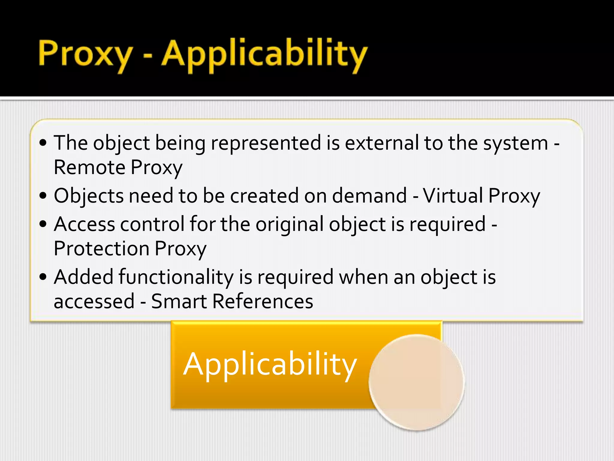 • The object being represented is external to the system -
  Remote Proxy
• Objects need to be created on demand - Virtual Proxy
• Access control for the original object is required -
  Protection Proxy
• Added functionality is required when an object is
  accessed - Smart References

                Applicability
 