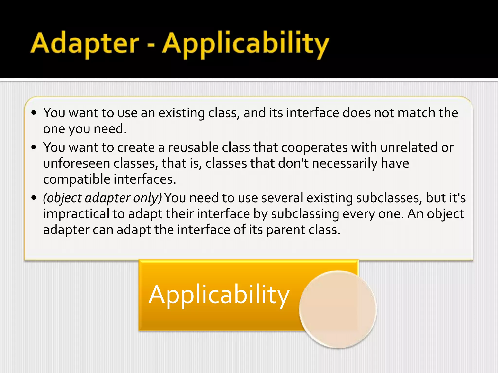• You want to use an existing class, and its interface does not match the
  one you need.
• You want to create a reusable class that cooperates with unrelated or
  unforeseen classes, that is, classes that don't necessarily have
  compatible interfaces.
• (object adapter only)You need to use several existing subclasses, but it's
  impractical to adapt their interface by subclassing every one. An object
  adapter can adapt the interface of its parent class.



                    Applicability
 