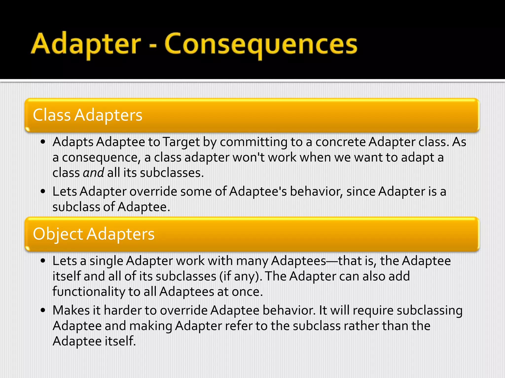 Class Adapters
• Adapts Adaptee to Target by committing to a concrete Adapter class. As
  a consequence, a class adapter won't work when we want to adapt a
  class and all its subclasses.
• Lets Adapter override some of Adaptee's behavior, since Adapter is a
  subclass of Adaptee.

Object Adapters
• Lets a single Adapter work with many Adaptees—that is, the Adaptee
  itself and all of its subclasses (if any). The Adapter can also add
  functionality to all Adaptees at once.
• Makes it harder to override Adaptee behavior. It will require subclassing
  Adaptee and making Adapter refer to the subclass rather than the
  Adaptee itself.
 