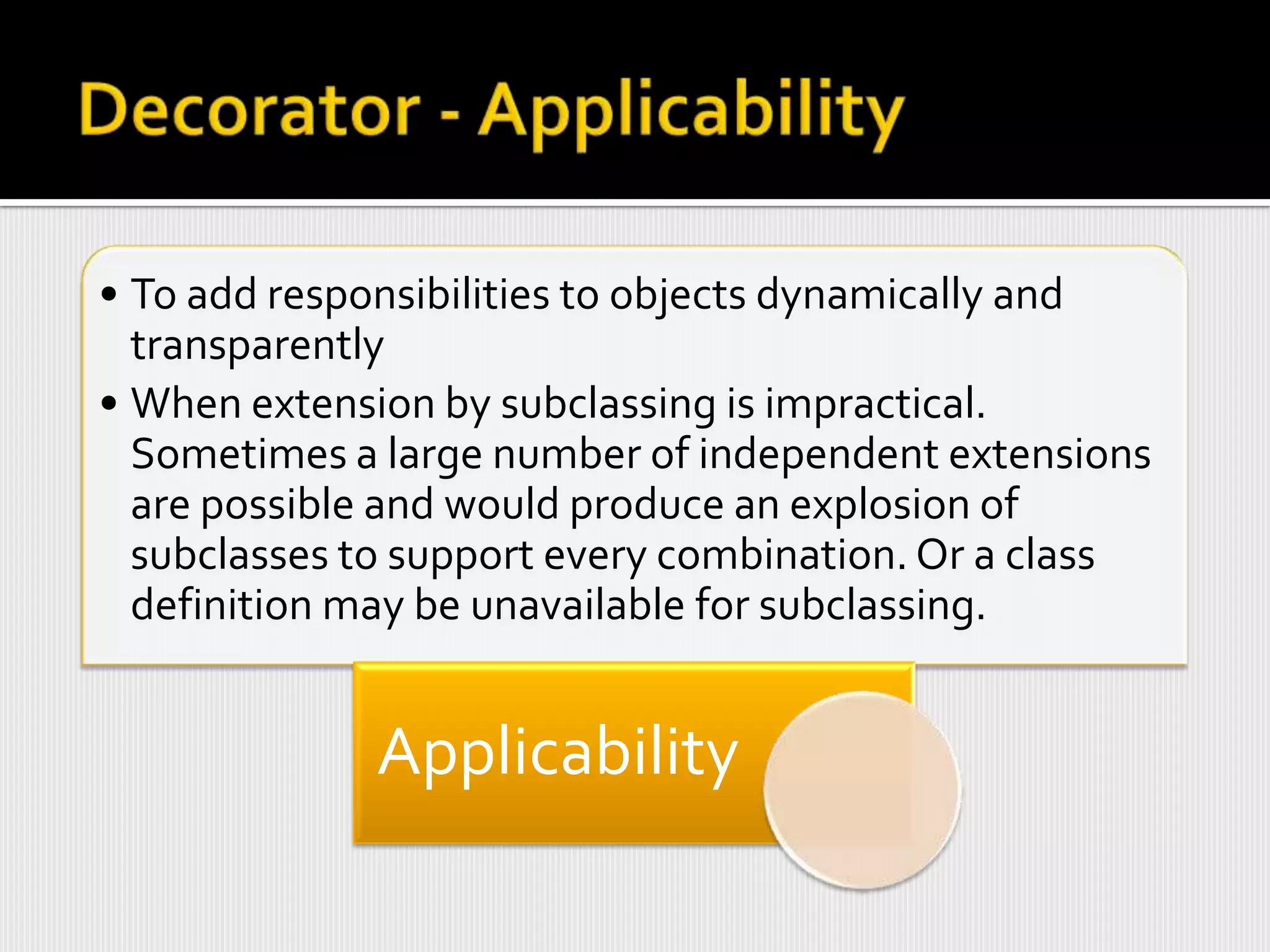 • To add responsibilities to objects dynamically and
  transparently
• When extension by subclassing is impractical.
  Sometimes a large number of independent extensions
  are possible and would produce an explosion of
  subclasses to support every combination. Or a class
  definition may be unavailable for subclassing.


             Applicability
 