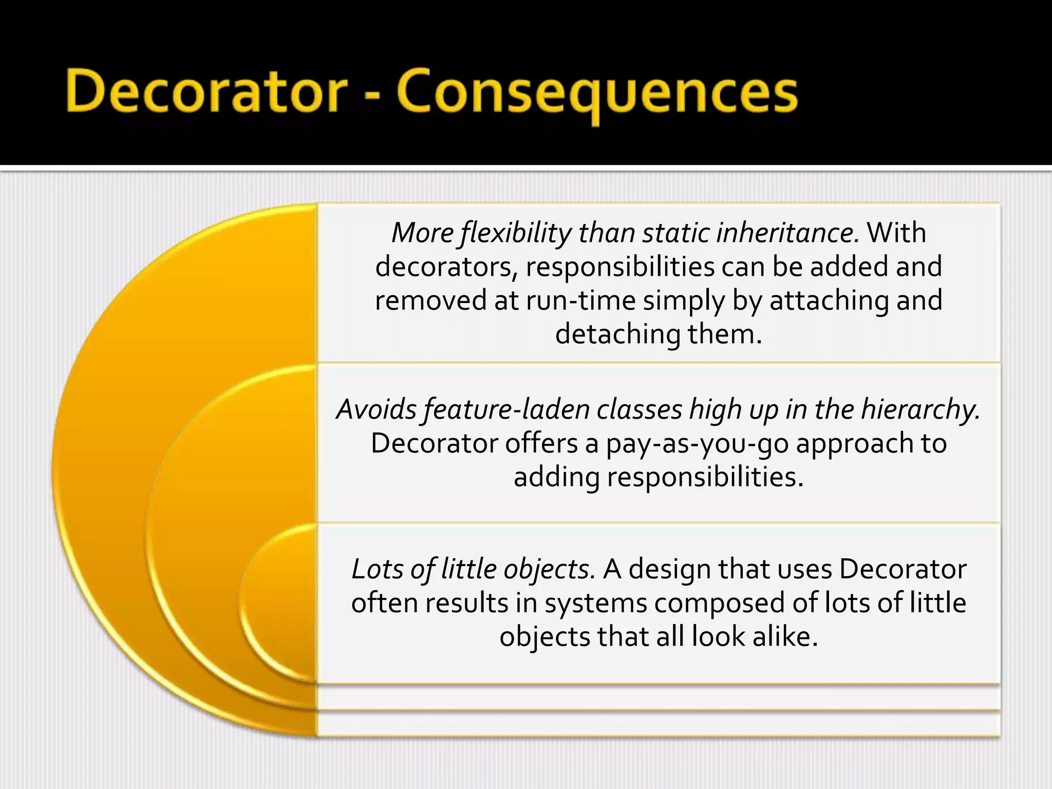 More flexibility than static inheritance. With
   decorators, responsibilities can be added and
   removed at run-time simply by attaching and
                   detaching them.

Avoids feature-laden classes high up in the hierarchy.
  Decorator offers a pay-as-you-go approach to
              adding responsibilities.


 Lots of little objects. A design that uses Decorator
 often results in systems composed of lots of little
               objects that all look alike.
 
