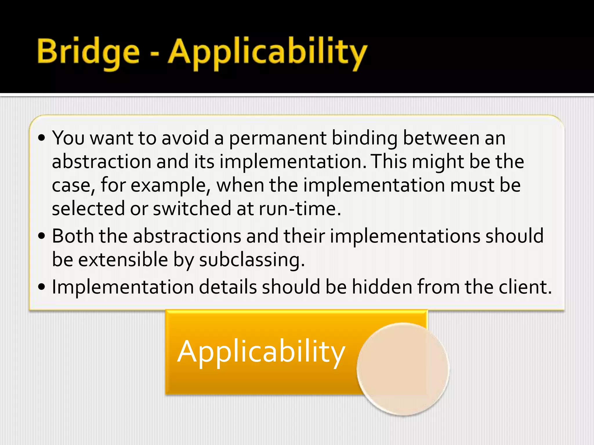 • You want to avoid a permanent binding between an
  abstraction and its implementation. This might be the
  case, for example, when the implementation must be
  selected or switched at run-time.
• Both the abstractions and their implementations should
  be extensible by subclassing.
• Implementation details should be hidden from the client.


               Applicability
 
