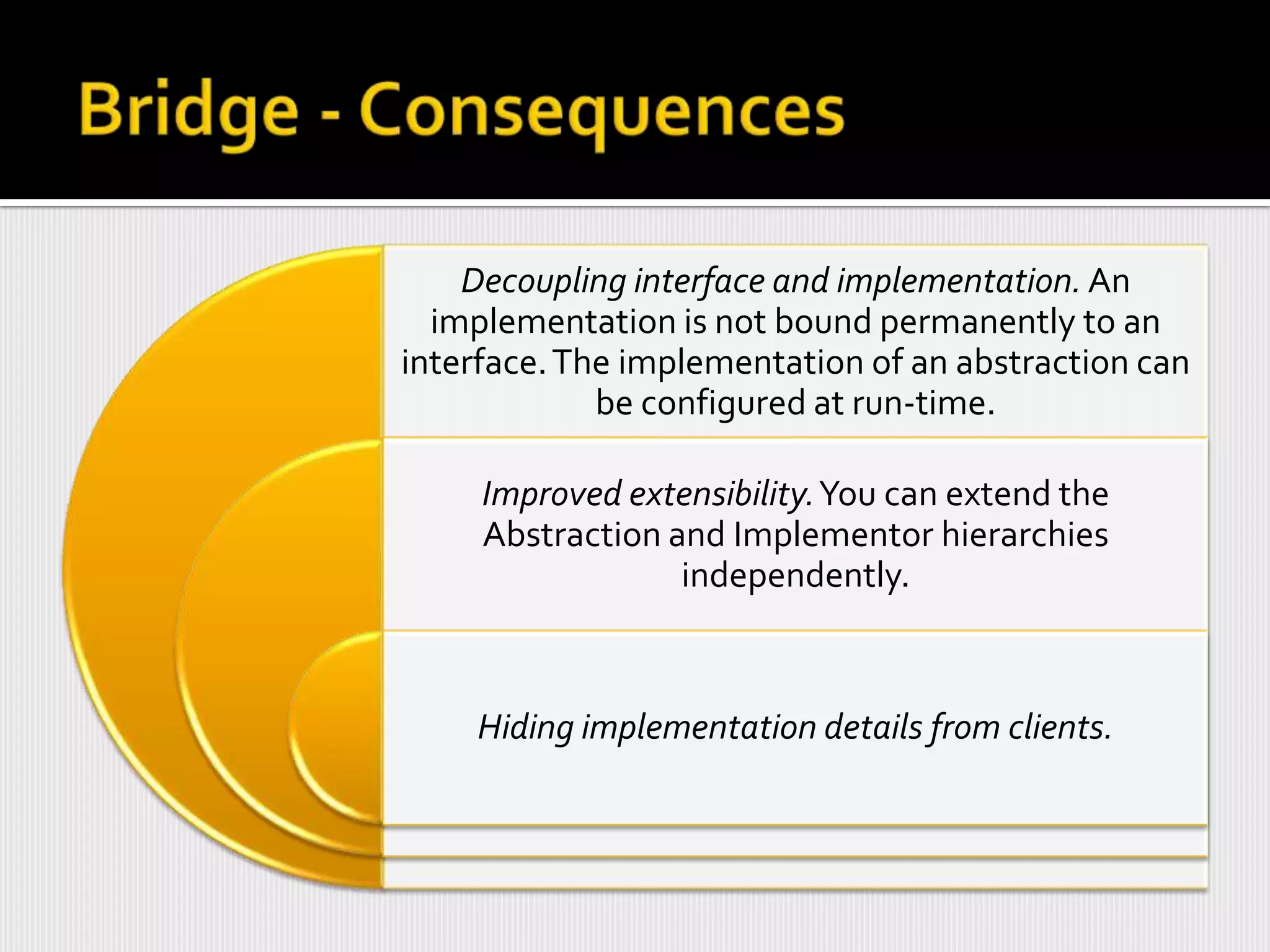 Decoupling interface and implementation. An
  implementation is not bound permanently to an
interface. The implementation of an abstraction can
             be configured at run-time.

     Improved extensibility.You can extend the
     Abstraction and Implementor hierarchies
                  independently.



    Hiding implementation details from clients.
 