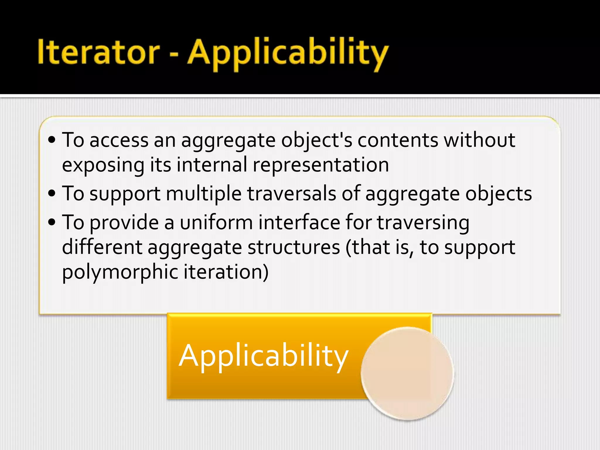• To access an aggregate object's contents without
  exposing its internal representation
• To support multiple traversals of aggregate objects
• To provide a uniform interface for traversing
  different aggregate structures (that is, to support
  polymorphic iteration)


              Applicability
 