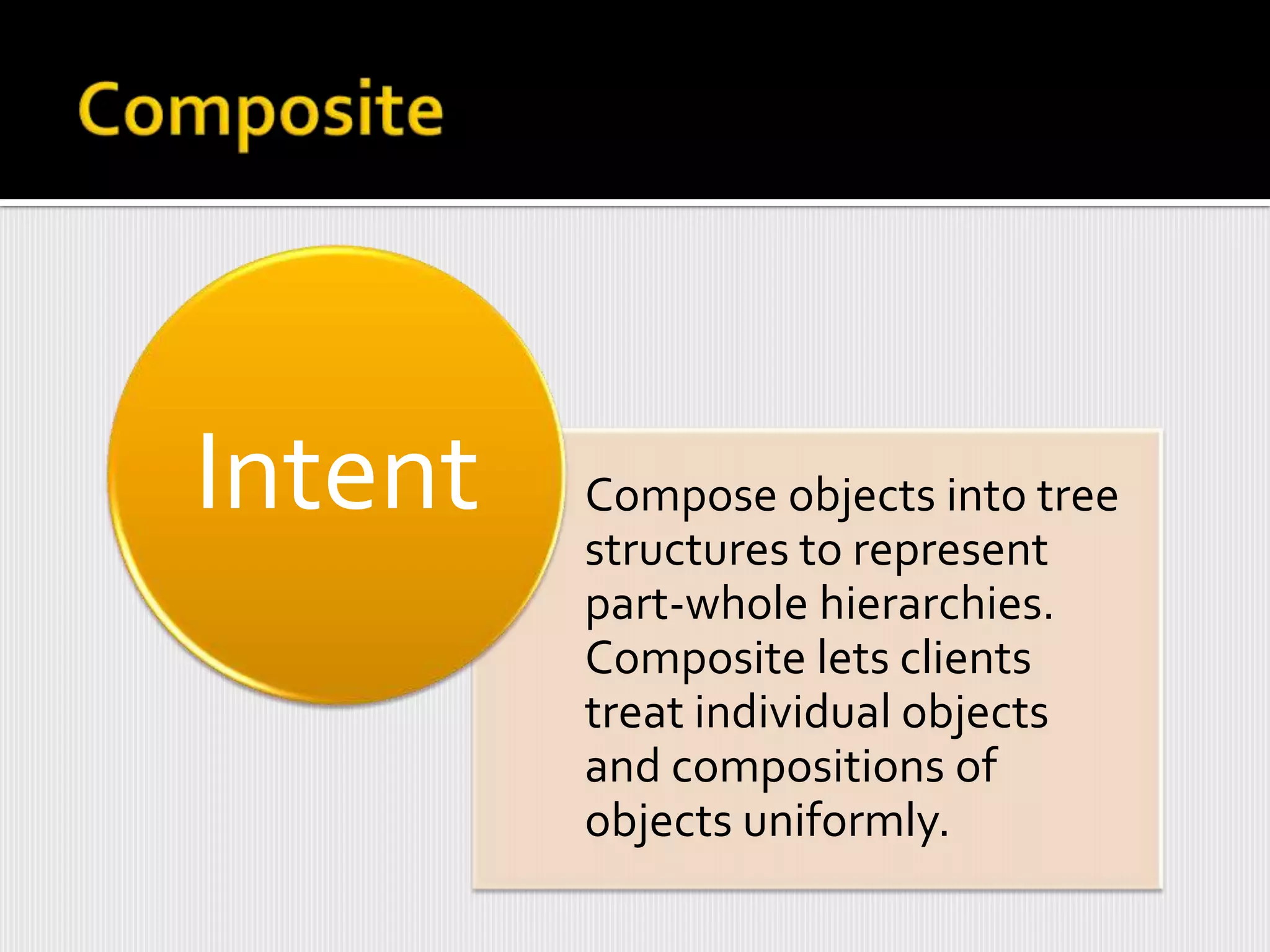 Intent   Compose objects into tree
         structures to represent
         part-whole hierarchies.
         Composite lets clients
         treat individual objects
         and compositions of
         objects uniformly.
 