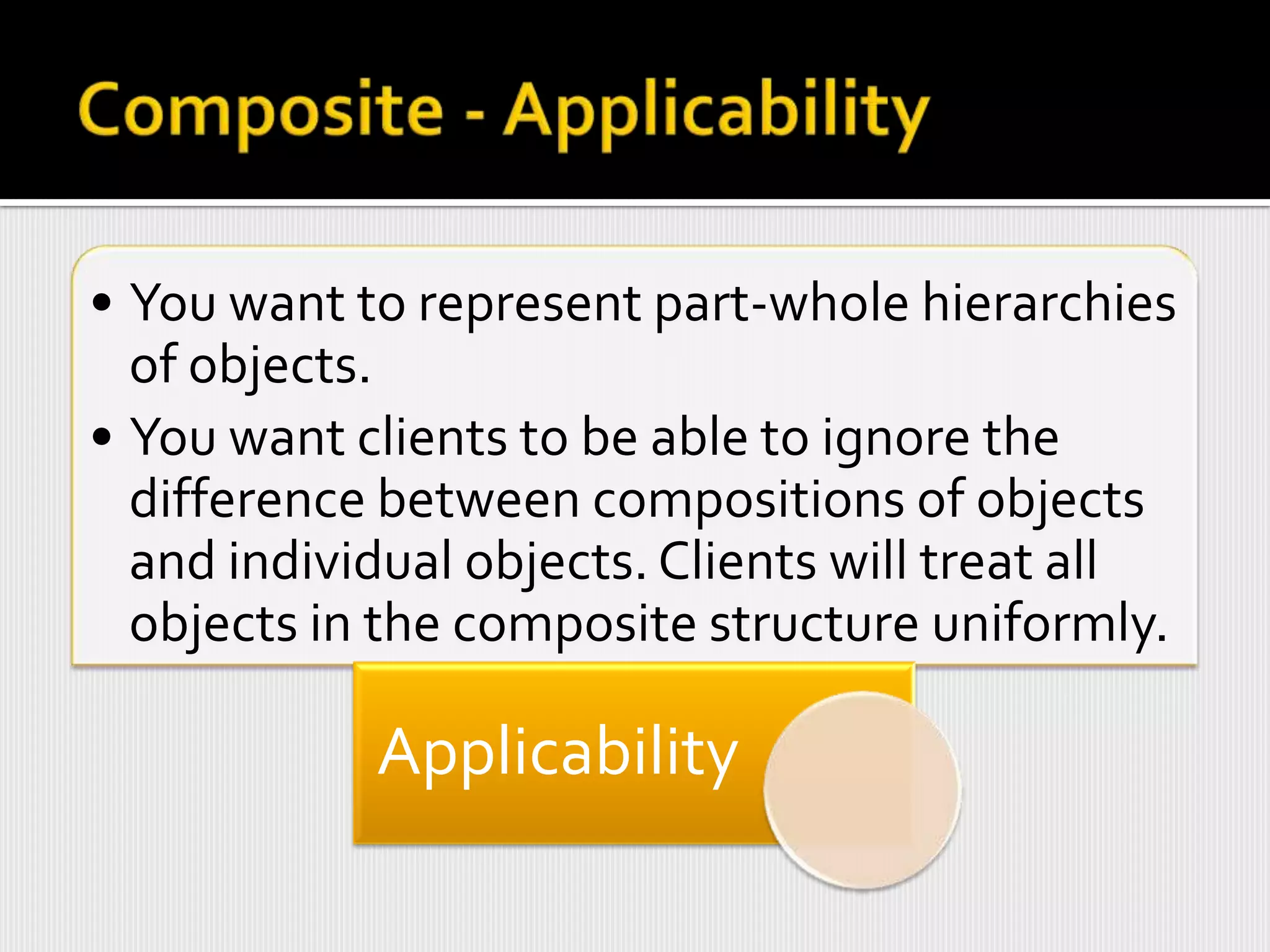 • You want to represent part-whole hierarchies
  of objects.
• You want clients to be able to ignore the
  difference between compositions of objects
  and individual objects. Clients will treat all
  objects in the composite structure uniformly.

            Applicability
 