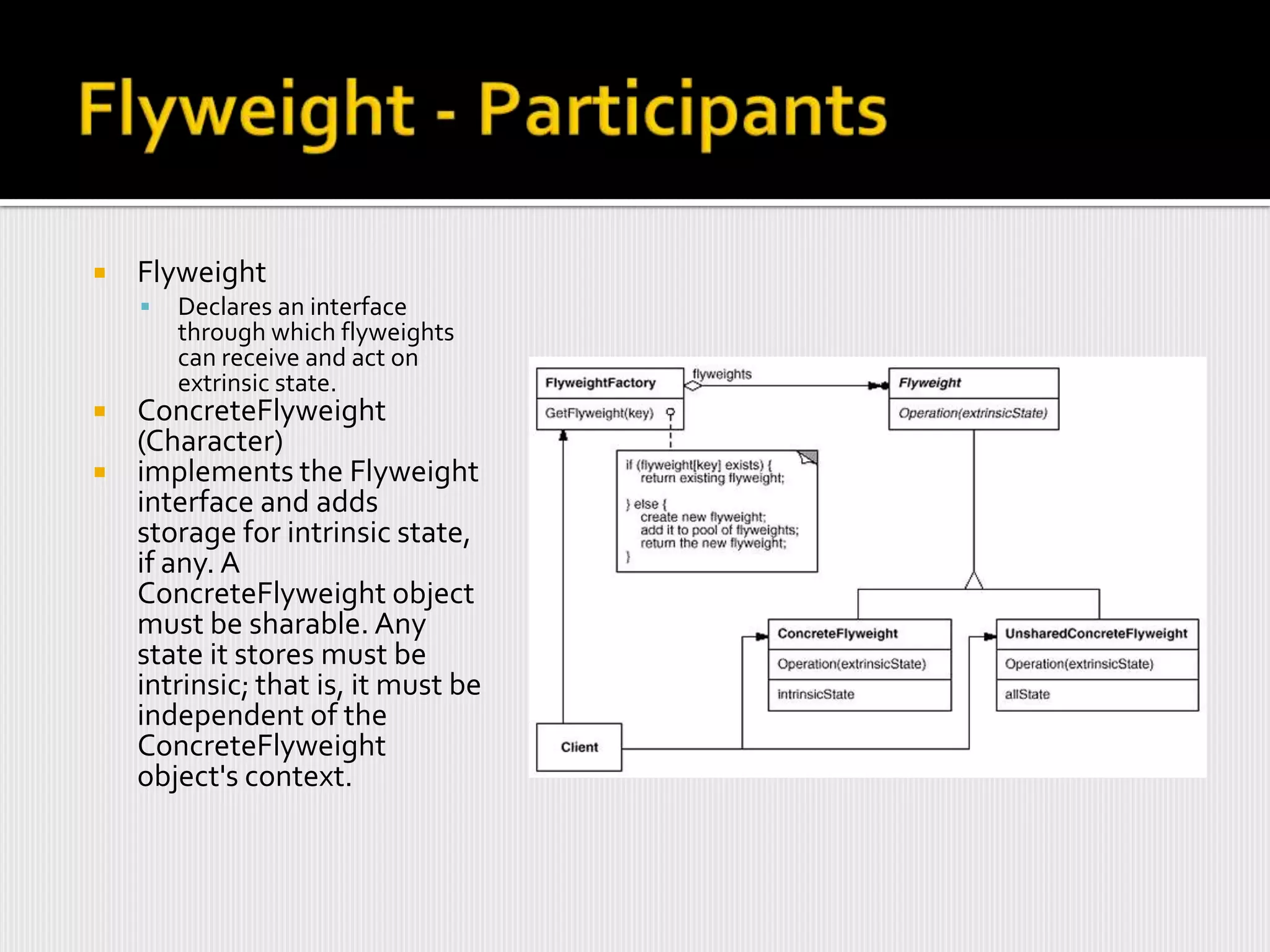    Flyweight
       Declares an interface
        through which flyweights
        can receive and act on
        extrinsic state.
 ConcreteFlyweight
  (Character)
 implements the Flyweight
  interface and adds
  storage for intrinsic state,
  if any. A
  ConcreteFlyweight object
  must be sharable. Any
  state it stores must be
  intrinsic; that is, it must be
  independent of the
  ConcreteFlyweight
  object's context.
 