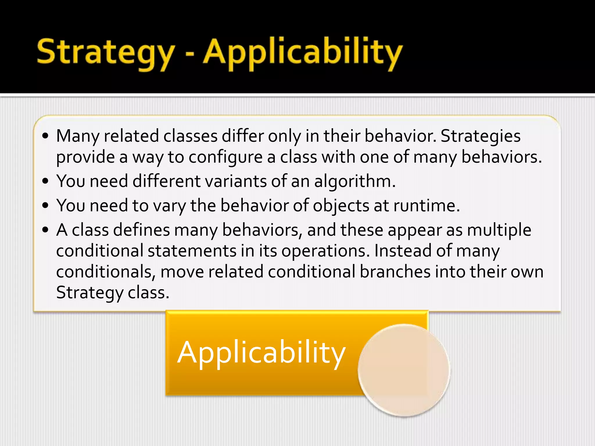 • Many related classes differ only in their behavior. Strategies
  provide a way to configure a class with one of many behaviors.
• You need different variants of an algorithm.
• You need to vary the behavior of objects at runtime.
• A class defines many behaviors, and these appear as multiple
  conditional statements in its operations. Instead of many
  conditionals, move related conditional branches into their own
  Strategy class.


                 Applicability
 