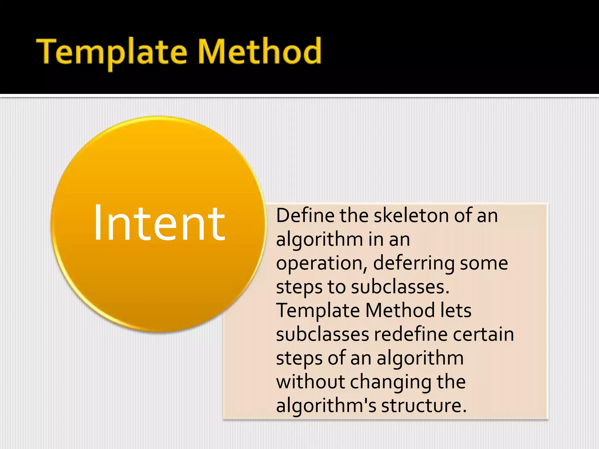 Intent   Define the skeleton of an
         algorithm in an
         operation, deferring some
         steps to subclasses.
         Template Method lets
         subclasses redefine certain
         steps of an algorithm
         without changing the
         algorithm's structure.
 
