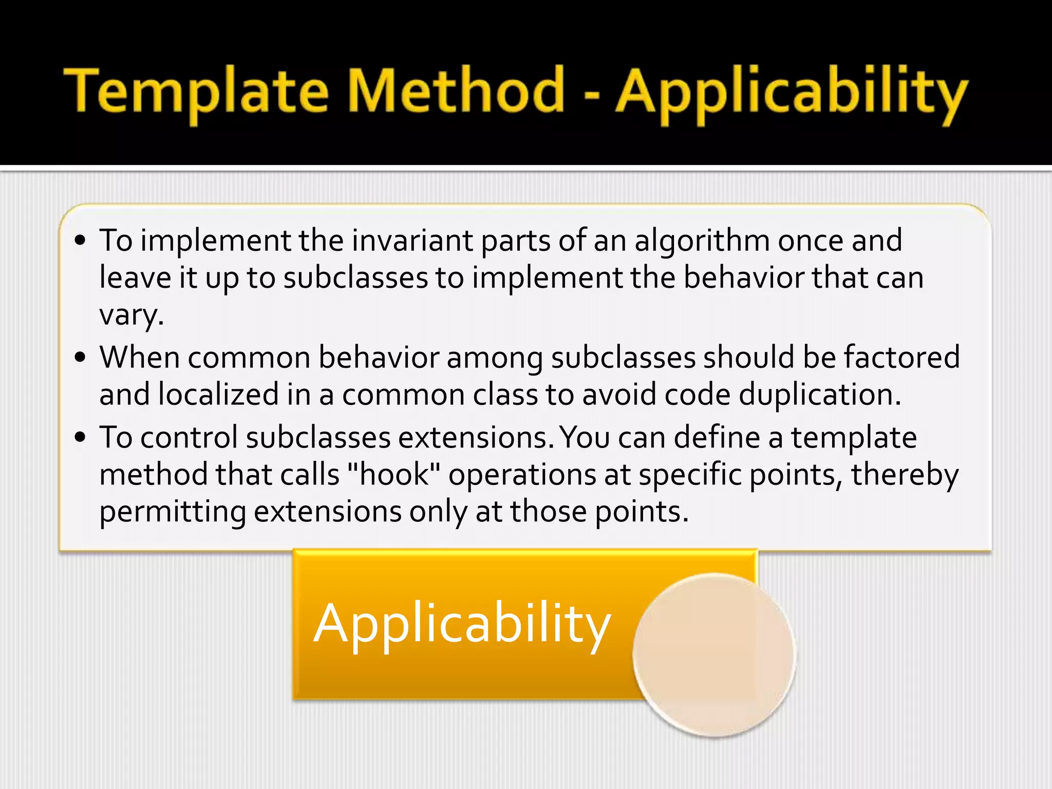 • To implement the invariant parts of an algorithm once and
  leave it up to subclasses to implement the behavior that can
  vary.
• When common behavior among subclasses should be factored
  and localized in a common class to avoid code duplication.
• To control subclasses extensions. You can define a template
  method that calls "hook" operations at specific points, thereby
  permitting extensions only at those points.


                 Applicability
 
