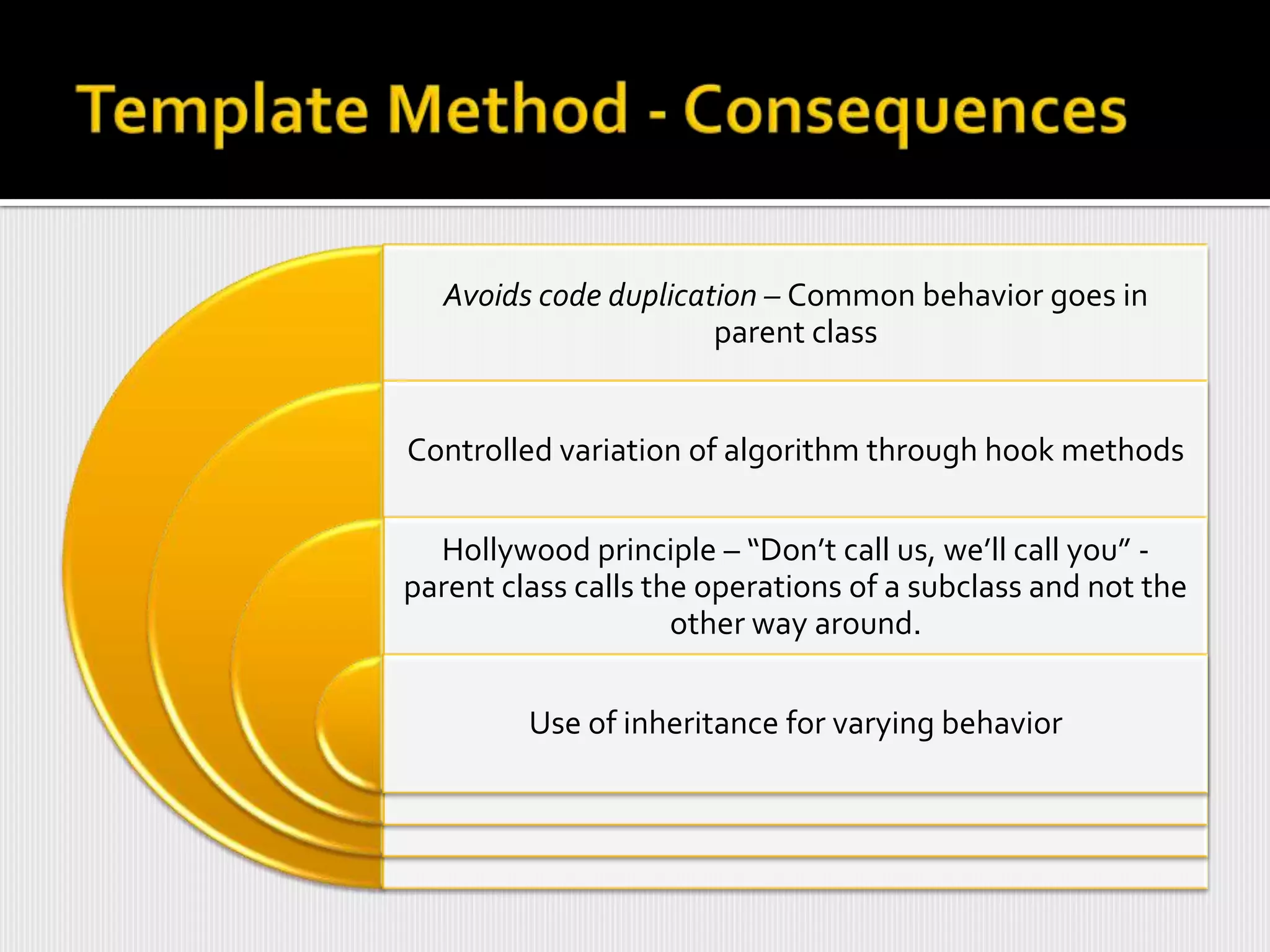 Avoids code duplication – Common behavior goes in
                      parent class


Controlled variation of algorithm through hook methods

  Hollywood principle – “Don’t call us, we’ll call you” -
parent class calls the operations of a subclass and not the
                     other way around.

         Use of inheritance for varying behavior
 