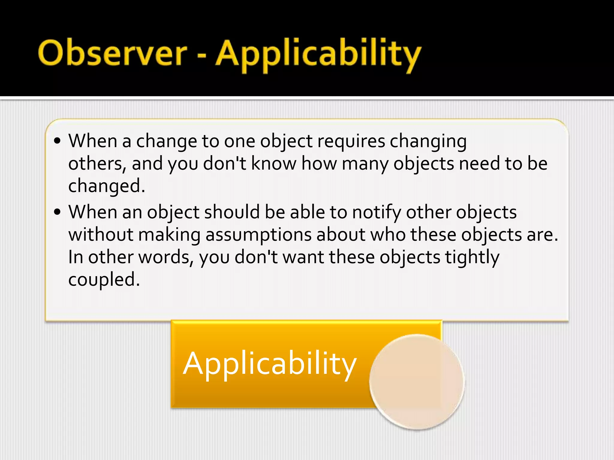• When a change to one object requires changing
  others, and you don't know how many objects need to be
  changed.
• When an object should be able to notify other objects
  without making assumptions about who these objects are.
  In other words, you don't want these objects tightly
  coupled.



              Applicability
 
