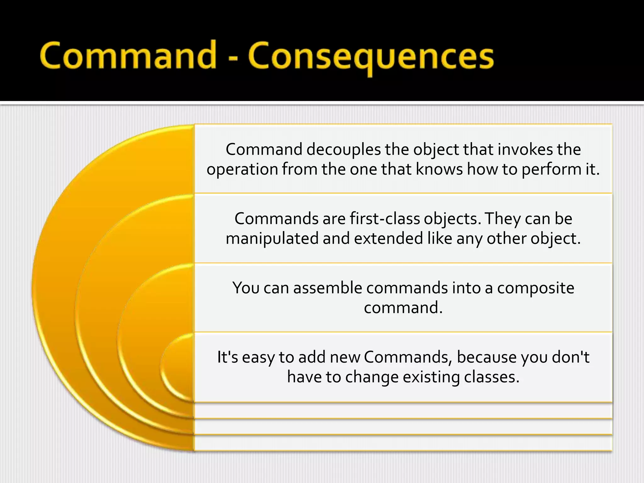 Command decouples the object that invokes the
operation from the one that knows how to perform it.

   Commands are first-class objects. They can be
  manipulated and extended like any other object.

   You can assemble commands into a composite
                   command.

 It's easy to add new Commands, because you don't
            have to change existing classes.
 