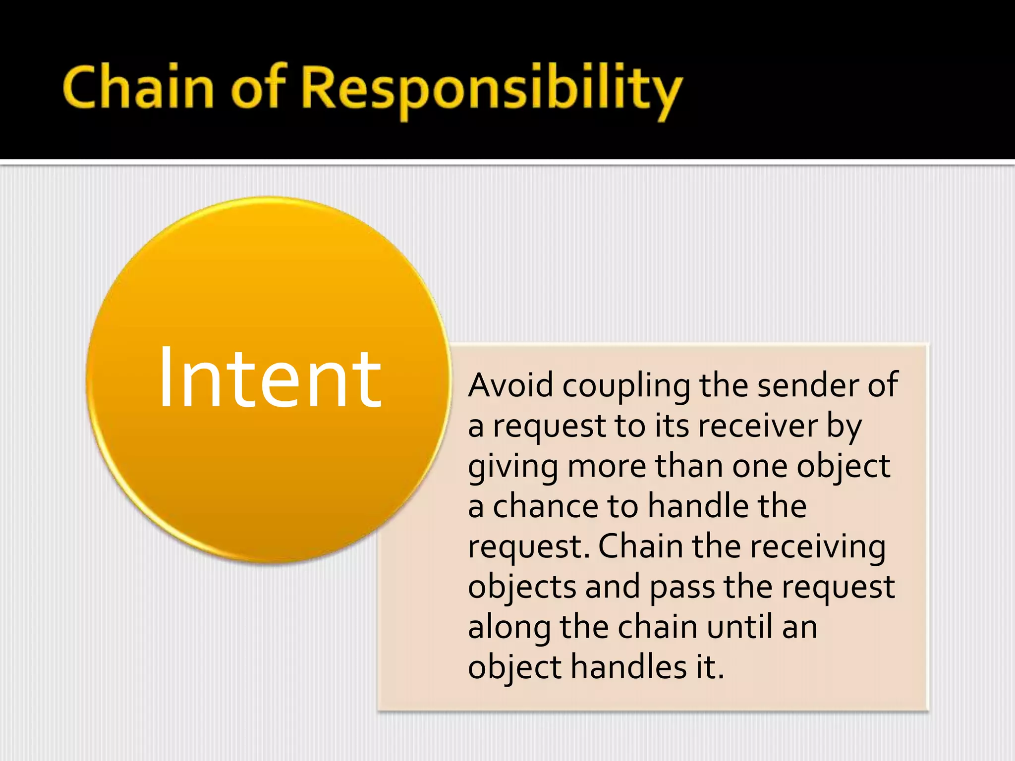 Intent   Avoid coupling the sender of
         a request to its receiver by
         giving more than one object
         a chance to handle the
         request. Chain the receiving
         objects and pass the request
         along the chain until an
         object handles it.
 