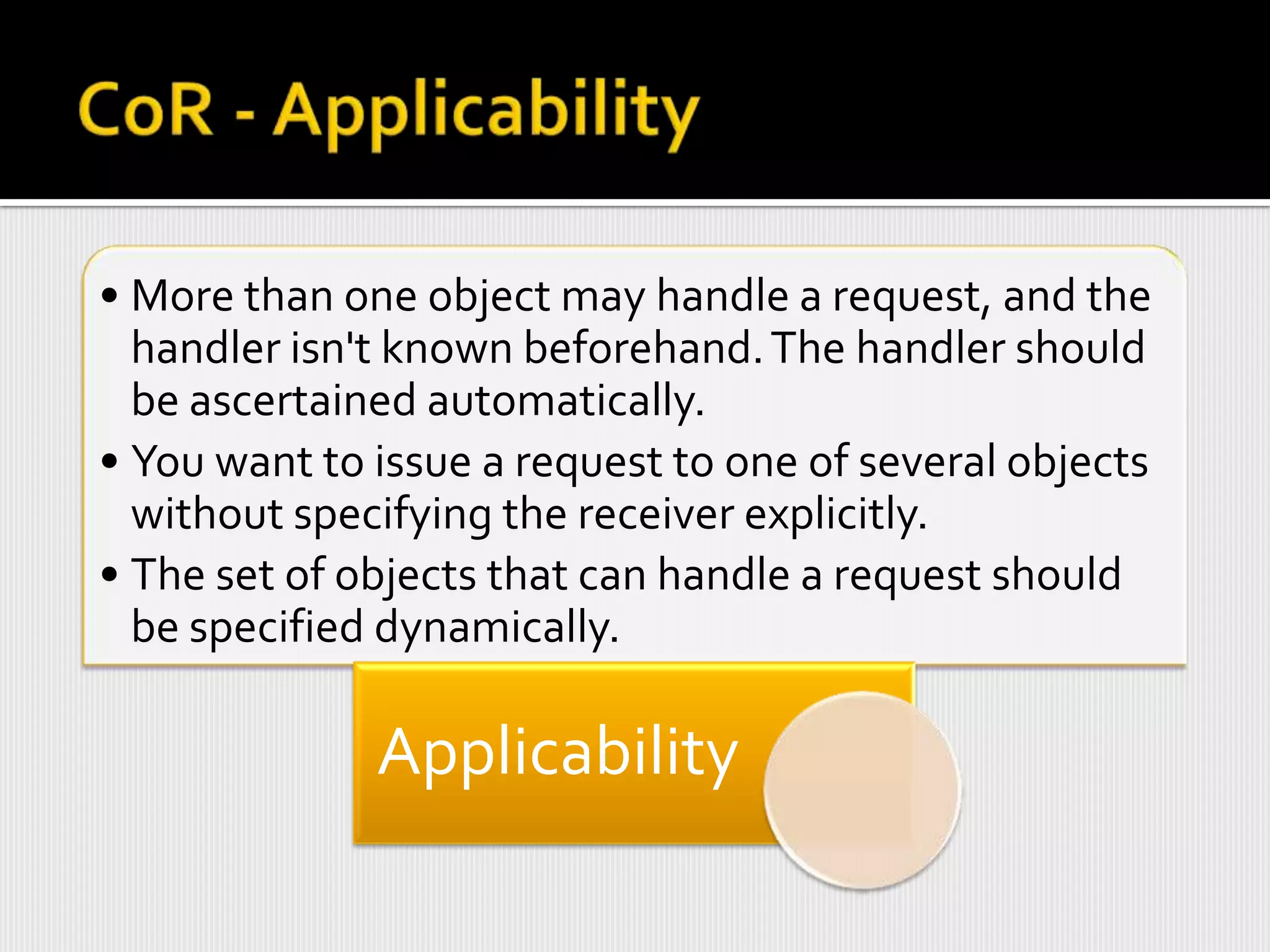 • More than one object may handle a request, and the
  handler isn't known beforehand. The handler should
  be ascertained automatically.
• You want to issue a request to one of several objects
  without specifying the receiver explicitly.
• The set of objects that can handle a request should
  be specified dynamically.

              Applicability
 