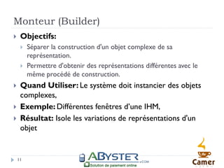 Monteur (Builder)
    Objectifs:
        Séparer la construction d'un objet complexe de sa
         représentation.
        Permettre d'obtenir des représentations différentes avec le
         même procédé de construction.
    Quand Utiliser: Le système doit instancier des objets
     complexes,
    Exemple: Différentes fenêtres d’une IHM,
    Résultat: Isole les variations de représentations d'un
     objet


    11
 