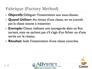 Fabrique (Factory Method)
    Objectifs: Déléguer l'instanciation aux sous-classes.
    Quand Utiliser: Au niveau d’une classe, on ne connaît
     pas la classe exacte à instancier,
    Exemple: Classe réalisant une sauvegarde dans un flux
     sortant, mais ne sachant pas s'il s'agit d'un fichier ou d'une
     sortie sur le réseau,
    Résultat: Isole l'instanciation d'une classe concrète.




    13
 
