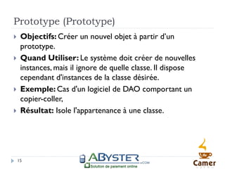 Prototype (Prototype)
    Objectifs: Créer un nouvel objet à partir d’un
     prototype.
    Quand Utiliser: Le système doit créer de nouvelles
     instances, mais il ignore de quelle classe. Il dispose
     cependant d'instances de la classe désirée.
    Exemple: Cas d'un logiciel de DAO comportant un
     copier-coller,
    Résultat: Isole l'appartenance à une classe.




    15
 