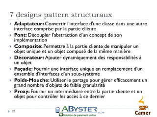 7 designs pattern structuraux
    Adaptateur: Convertir l'interface d'une classe dans une autre
     interface comprise par la partie cliente
    Pont: Découpler l'abstraction d'un concept de son
     implémentation
    Composite: Permettre à la partie cliente de manipuler un
     objet unique et un objet composé de la même manière
    Décorateur: Ajouter dynamiquement des responsabilités à
     un objet
    Façade: Fournir une interface unique en remplacement d'un
     ensemble d'interfaces d'un sous-système
    Poids-Mouche: Utiliser le partage pour gérer efficacement un
     grand nombre d'objets de faible granularité
    Proxy: Fournir un intermédiaire entre la partie cliente et un
     objet pour contrôler les accès à ce dernier

    20
 