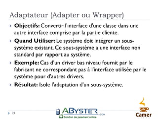 Adaptateur (Adapter ou Wrapper)
    Objectifs: Convertir l'interface d'une classe dans une
     autre interface comprise par la partie cliente.
    Quand Utiliser: Le système doit intégrer un sous-
     système existant. Ce sous-système a une interface non
     standard par rapport au système.
    Exemple: Cas d’un driver bas niveau fournit par le
     fabricant ne correspondant pas à l'interface utilisée par le
     système pour d'autres drivers.
    Résultat: Isole l'adaptation d'un sous-système.



    21
 
