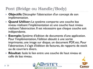 Pont (Bridge ou Handle/Body)
    Objectifs: Découpler l'abstraction d'un concept de son
     implémentation.
    Quand Utiliser: Le système comporte une couche bas
     niveau réalisant l'implémentation et une couche haut niveau
     réalisant l'abstraction. Il est nécessaire que chaque couche soit
     indépendante.
    Exemple: Système d'édition de documents d'une application.
     Pour l'implémentation, l'édition aboutit à une sortie
     imprimante, une image sur disque, un document PDF, etc. Pour
     l'abstraction, il s'agit d'édition de factures, de rapports de stock
     ou de courriers divers.
    Résultat: Isole le lien entre une couche de haut niveau et
     celle de bas niveau.

    23
 
