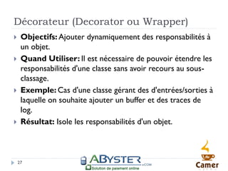 Décorateur (Decorator ou Wrapper)
    Objectifs: Ajouter dynamiquement des responsabilités à
     un objet.
    Quand Utiliser: Il est nécessaire de pouvoir étendre les
     responsabilités d'une classe sans avoir recours au sous-
     classage.
    Exemple: Cas d'une classe gérant des d'entrées/sorties à
     laquelle on souhaite ajouter un buffer et des traces de
     log.
    Résultat: Isole les responsabilités d'un objet.



    27
 
