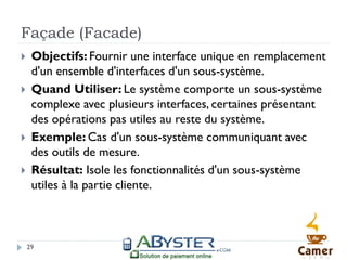 Façade (Facade)
    Objectifs: Fournir une interface unique en remplacement
     d'un ensemble d'interfaces d'un sous-système.
    Quand Utiliser: Le système comporte un sous-système
     complexe avec plusieurs interfaces, certaines présentant
     des opérations pas utiles au reste du système.
    Exemple: Cas d'un sous-système communiquant avec
     des outils de mesure.
    Résultat: Isole les fonctionnalités d'un sous-système
     utiles à la partie cliente.



    29
 