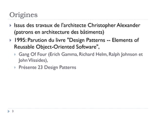 Origines
       Issus des travaux de l'architecte Christopher Alexander
        (patrons en architecture des bâtiments)
       1995: Parution du livre "Design Patterns -- Elements of
        Reusable Object-Oriented Software",
           Gang Of Four (Erich Gamma, Richard Helm, Ralph Johnson et
            John Vlissides),
           Présente 23 Design Patterns




    3
 