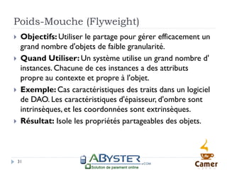 Poids-Mouche (Flyweight)
    Objectifs: Utiliser le partage pour gérer efficacement un
     grand nombre d'objets de faible granularité.
    Quand Utiliser: Un système utilise un grand nombre d'
     instances. Chacune de ces instances a des attributs
     propre au contexte et propre à l'objet.
    Exemple: Cas caractéristiques des traits dans un logiciel
     de DAO. Les caractéristiques d'épaisseur, d'ombre sont
     intrinsèques, et les coordonnées sont extrinsèques.
    Résultat: Isole les propriétés partageables des objets.



    31
 