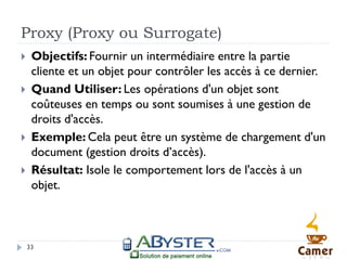 Proxy (Proxy ou Surrogate)
    Objectifs: Fournir un intermédiaire entre la partie
     cliente et un objet pour contrôler les accès à ce dernier.
    Quand Utiliser: Les opérations d'un objet sont
     coûteuses en temps ou sont soumises à une gestion de
     droits d'accès.
    Exemple: Cela peut être un système de chargement d'un
     document (gestion droits d’accès).
    Résultat: Isole le comportement lors de l'accès à un
     objet.



    33
 