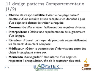 11 design patterns Comportementaux
(1/2)
    Chaîne de responsabilité: Eviter le couplage entre l'
     émetteur d'une requête et son récepteur en donnant à plus
     d'un objet une chance de traiter la requête
    Commande : Paramétrer facilement des requêtes diverses.
    Interpréteur : Définir une représentation de la grammaire
     d'un langage.
    Itérateur : Fournir un moyen de parcourir séquentiellement
     les éléments d'un objet composé.
    Médiateur : Gérer la transmission d'informations entre des
     objets interagissant entre eux
    Memento : Sauvegarder l' état interne d'un objet en
     respectant l' encapsulation, afin de le restaurer plus tard.

    36
 