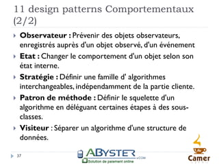 11 design patterns Comportementaux
(2/2)
    Observateur : Prévenir des objets observateurs,
     enregistrés auprès d'un objet observé, d'un événement
    Etat : Changer le comportement d'un objet selon son
     état interne.
    Stratégie : Définir une famille d' algorithmes
     interchangeables, indépendamment de la partie cliente.
    Patron de méthode : Définir le squelette d'un
     algorithme en déléguant certaines étapes à des sous-
     classes.
    Visiteur : Séparer un algorithme d'une structure de
     données.

    37
 