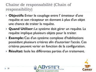 Chaîne de responsabilité (Chain of
responsibility)
    Objectifs: Eviter le couplage entre l' émetteur d'une
     requête et son récepteur en donnant à plus d'un objet
     une chance de traiter la requête.
    Quand Utiliser: Le système doit gérer un requête. La
     requête implique plusieurs objets pour la traiter.
    Exemple: Cas d'un système complexe d'habilitations
     possédant plusieurs critères afin d'autoriser l'accès. Ces
     critères peuvent varier en fonction de la configuration.
    Résultat: Isole les différentes parties d'un traitement.



    38
 
