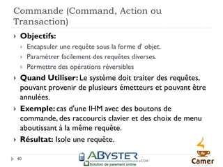 Commande (Command, Action ou
Transaction)
    Objectifs:
        Encapsuler une requête sous la forme d' objet.
        Paramétrer facilement des requêtes diverses.
        Permettre des opérations réversibles
    Quand Utiliser: Le système doit traiter des requêtes,
     pouvant provenir de plusieurs émetteurs et pouvant être
     annulées.
    Exemple: cas d'une IHM avec des boutons de
     commande, des raccourcis clavier et des choix de menu
     aboutissant à la même requête.
    Résultat: Isole une requête.

    40
 