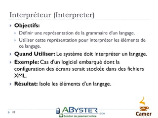 Interpréteur (Interpreter)
    Objectifs:
        Définir une représentation de la grammaire d'un langage.
        Utiliser cette représentation pour interpréter les éléments de
         ce langage.
    Quand Utiliser: Le système doit interpréter un langage.
    Exemple: Cas d'un logiciel embarqué dont la
     configuration des écrans serait stockée dans des fichiers
     XML.
    Résultat: Isole les éléments d'un langage.



    42
 